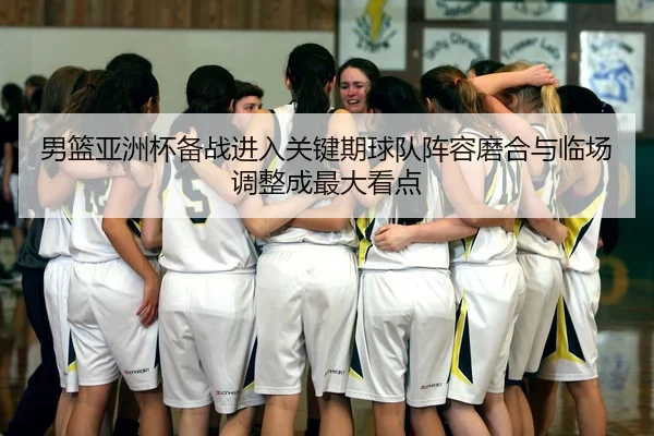 男篮亚洲杯备战进入关键期球队阵容磨合与临场调整成最大看点